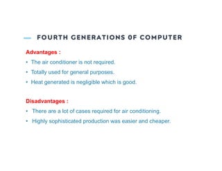 FOURTH GENERATIONS 0F COMPUTER
Advantages :
• The air conditioner is not required.
• Totally used for general purposes.
• Heat generated is negligible which is good.
Disadvantages :
• There are a lot of cases required for air conditioning.
• Highly sophisticated production was easier and cheaper.
 