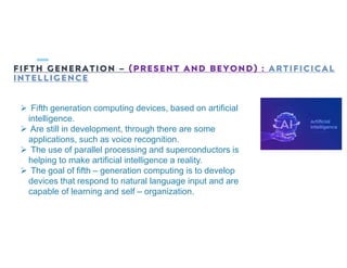 FIFTH GENERATION – (PRESENT AND BEYOND) : ARTIFICICAL
INTELLIGENCE
 Fifth generation computing devices, based on artificial
intelligence.
 Are still in development, through there are some
applications, such as voice recognition.
 The use of parallel processing and superconductors is
helping to make artificial intelligence a reality.
 The goal of fifth – generation computing is to develop
devices that respond to natural language input and are
capable of learning and self – organization.
 