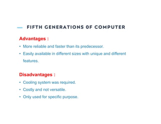 FIFTH GENERATIONS 0F COMPUTER
Advantages :
• More reliable and faster than its predecessor.
• Easily available in different sizes with unique and different
features.
Disadvantages :
• Cooling system was required.
• Costly and not versatile.
• Only used for specific purpose.
 