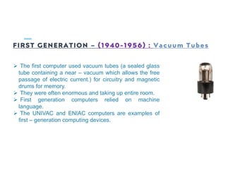 FIRST GENERATION – (1940-1956) : Vacuum Tubes
 The first computer used vacuum tubes (a sealed glass
tube containing a near – vacuum which allows the free
passage of electric current.) for circuitry and magnetic
drums for memory.
 They were often enormous and taking up entire room.
 First generation computers relied on machine
language.
 The UNIVAC and ENIAC computers are examples of
first – generation computing devices.
 