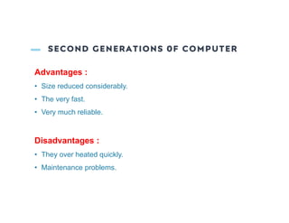 SECOND GENERATIONS 0F COMPUTER
Advantages :
• Size reduced considerably.
• The very fast.
• Very much reliable.
Disadvantages :
• They over heated quickly.
• Maintenance problems.
 