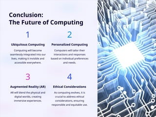 Conclusion:
The Future of Computing
1
Ubiquitous Computing
Computing will become
seamlessly integrated into our
lives, making it invisible and
accessible everywhere.
2
Personalized Computing
Computers will tailor their
interactions and responses
based on individual preferences
and needs.
3
Augmented Reality (AR)
AR will blend the physical and
digital worlds, creating
immersive experiences.
4
Ethical Considerations
As computing evolves, it is
crucial to address ethical
considerations, ensuring
responsible and equitable use.
 