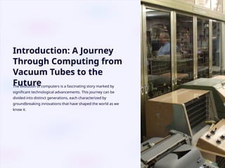 Introduction: A Journey
Through Computing from
Vacuum Tubes to the
Future
The evolution of computers is a fascinating story marked by
significant technological advancements. This journey can be
divided into distinct generations, each characterized by
groundbreaking innovations that have shaped the world as we
know it.
 