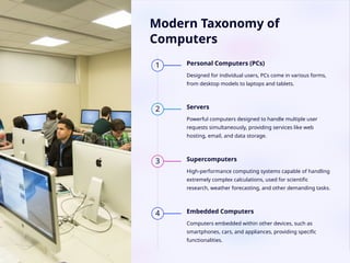 Modern Taxonomy of
Computers
1 Personal Computers (PCs)
Designed for individual users, PCs come in various forms,
from desktop models to laptops and tablets.
2 Servers
Powerful computers designed to handle multiple user
requests simultaneously, providing services like web
hosting, email, and data storage.
3 Supercomputers
High-performance computing systems capable of handling
extremely complex calculations, used for scientific
research, weather forecasting, and other demanding tasks.
4 Embedded Computers
Computers embedded within other devices, such as
smartphones, cars, and appliances, providing specific
functionalities.
 