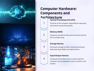 Computer Hardware:
Components and
Architecture
Central Processing Unit (CPU)
The brain of the computer, responsible for executing
instructions and processing data.
Memory (RAM)
Temporary storage for data and instructions that the
CPU is actively using.
Storage Devices
Permanent storage for data, including hard drives,
solid-state drives (SSDs), and optical drives.
Input/Output Devices
Components that allow users to interact with the
computer, such as keyboards, mouse, monitors, and
printers.
 