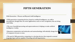FIFTH GENERATION
Fifth Generation – Present and Beyond: Artifi intelligence
• Fifth generation computing devices, based on artificial intelligence, are still in
development, though there are some applications, such as voice recognition, that are being
used today.
• The use of parallel processing and superconductors is helping to make artificial
intelligence a reality.
• Quantum computation and molecular and nanotechnology will radically change the face
of computers in years to come.
• The goal of fifth-generation computing is to develop devices that respond to natural
language input and are capable of learning and self-organization.
 