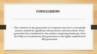 CONCLUSION
• The evolution of the generations of computers has been a remarkable
journey marked by significant advancements and innovations. Each
generation has contributed to the modern computing landscape, from
the bulky yet revolutionary first generation to the highly sophisticated
fifth generation.
 
