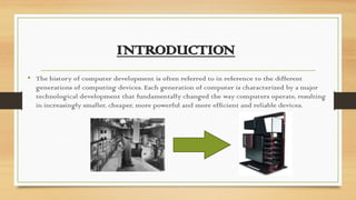 INTRODUCTION
• The history of computer development is often referred to in reference to the different
generations of computing devices. Each generation of computer is characterized by a major
technological development that fundamentally changed the way computers operate, resulting
in increasingly smaller, cheaper, more powerful and more efficient and reliable devices.
 