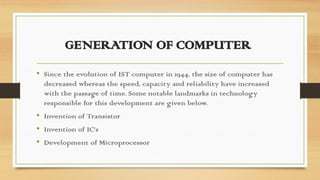 GENERATION OF COMPUTER
• Since the evolution of IST computer in 1944, the size of computer has
decreased whereas the speed, capacity and reliability have increased
with the passage of time. Some notable landmarks in technology
responsible for this development are given below.
• Invention of Transistor
• Invention of IC’s
• Development of Microprocessor
 