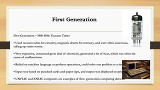 First Generation
First Generation – 1940-1956: Vacuum Tubes
• Used vacuum tubes for circuitry, magnetic drums for memory, and were often enormous,
taking up entire rooms.
• Very expensive, consumed great deal of electricity, generated a lot of heat, which was often the
cause of malfunctions.
• Relied on machine language to perform operations, could solve one problem at a time.
• Input was based on punched cards and paper tape, and output was displayed on printouts.
• UNIVAC and ENIAC computers are examples of first- generation computing devices.
 
