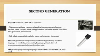 SECOND GENERATION
Second Generation – 1956-1963: Transistor
• Transistors replaced vacuum tubes allowing computers to become
smaller, faster, cheaper, more energy-efficient and more reliable than their
first-generation predecessors.
• Still relied on punched cards for input and printouts for output.
• Second-generation computers moved from cryptic binary machine
language to symbolic, or assembly, languages, which allowed
programmers to specify instructions in words.
• High-level programming languages like COBOL and FORTRAN were
used.
 