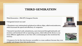THIRD GENERATION
Third Generation – 1964-1971: Integrate Circuits
• Integrated circuit was used
• Transistors were miniaturized and placed on silicon chips, called semiconductors,
which increased the speed and efficiency of computers.
• Instead of punched cards and printouts, users interacted through keyboards and
monitors and interfaced with an operating system, which allowed the device to run
many different applications at one time with a central program that monitored the
memory.
• Computers for the first time became accessible to a mass audience because they were
smaller and cheaper than their predecessors.
 