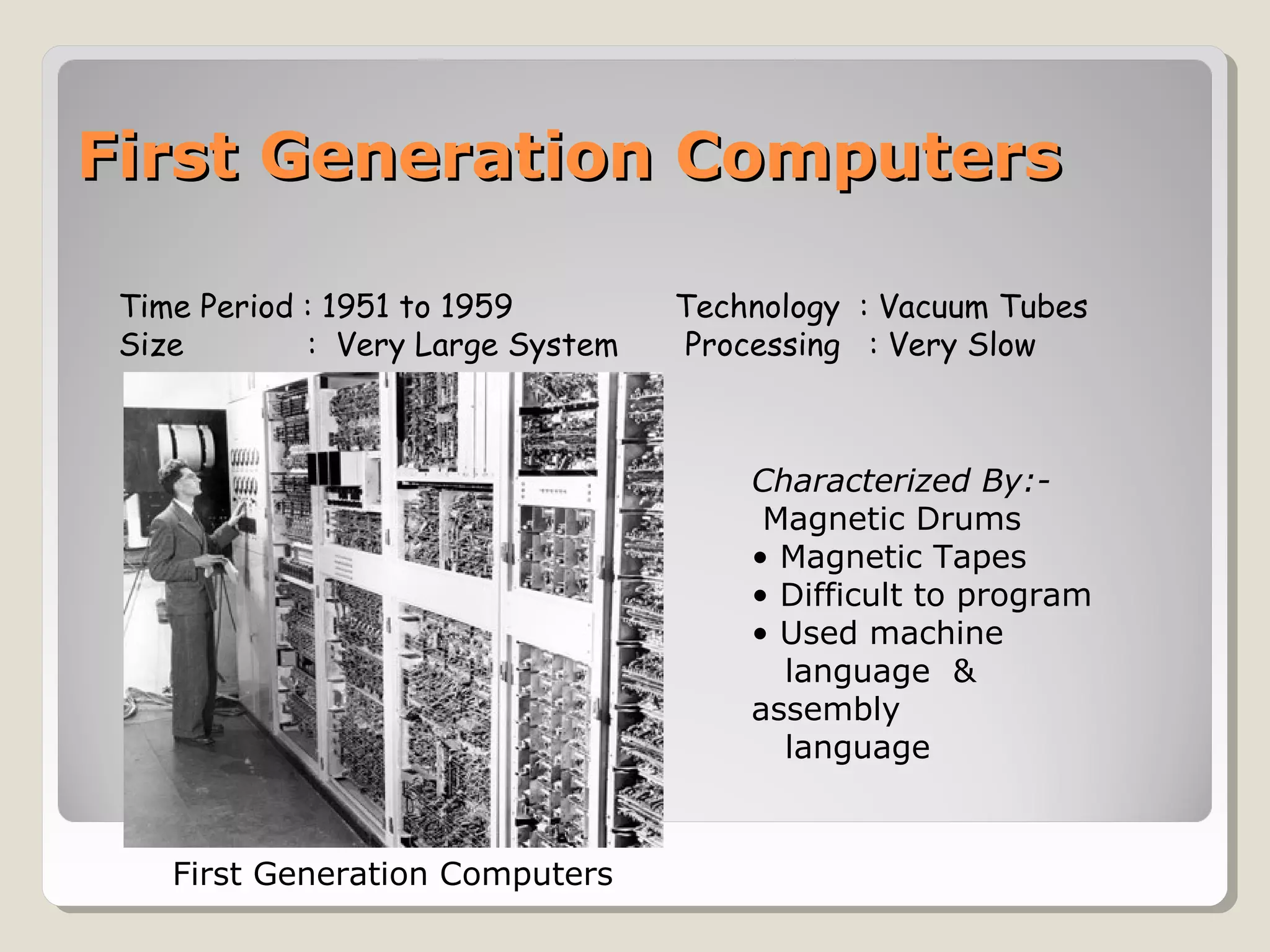 First Generation ComputersFirst Generation Computers
Time Period : 1951 to 1959 Technology : Vacuum Tubes
Size : Very Large System Processing : Very Slow
Characterized By:-
Magnetic Drums
• Magnetic Tapes
• Difficult to program
• Used machine
language &
assembly
language
First Generation Computers
 