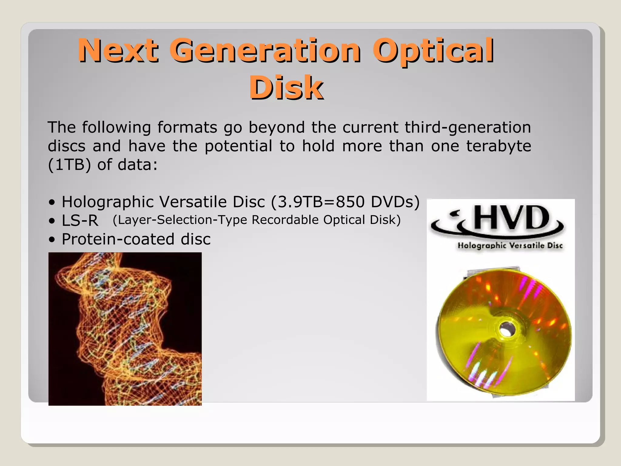 Next Generation OpticalNext Generation Optical
DiskDisk
The following formats go beyond the current third-generation
discs and have the potential to hold more than one terabyte
(1TB) of data:
• Holographic Versatile Disc (3.9TB=850 DVDs)
• LS-R
• Protein-coated disc
(Layer-Selection-Type Recordable Optical Disk)
 