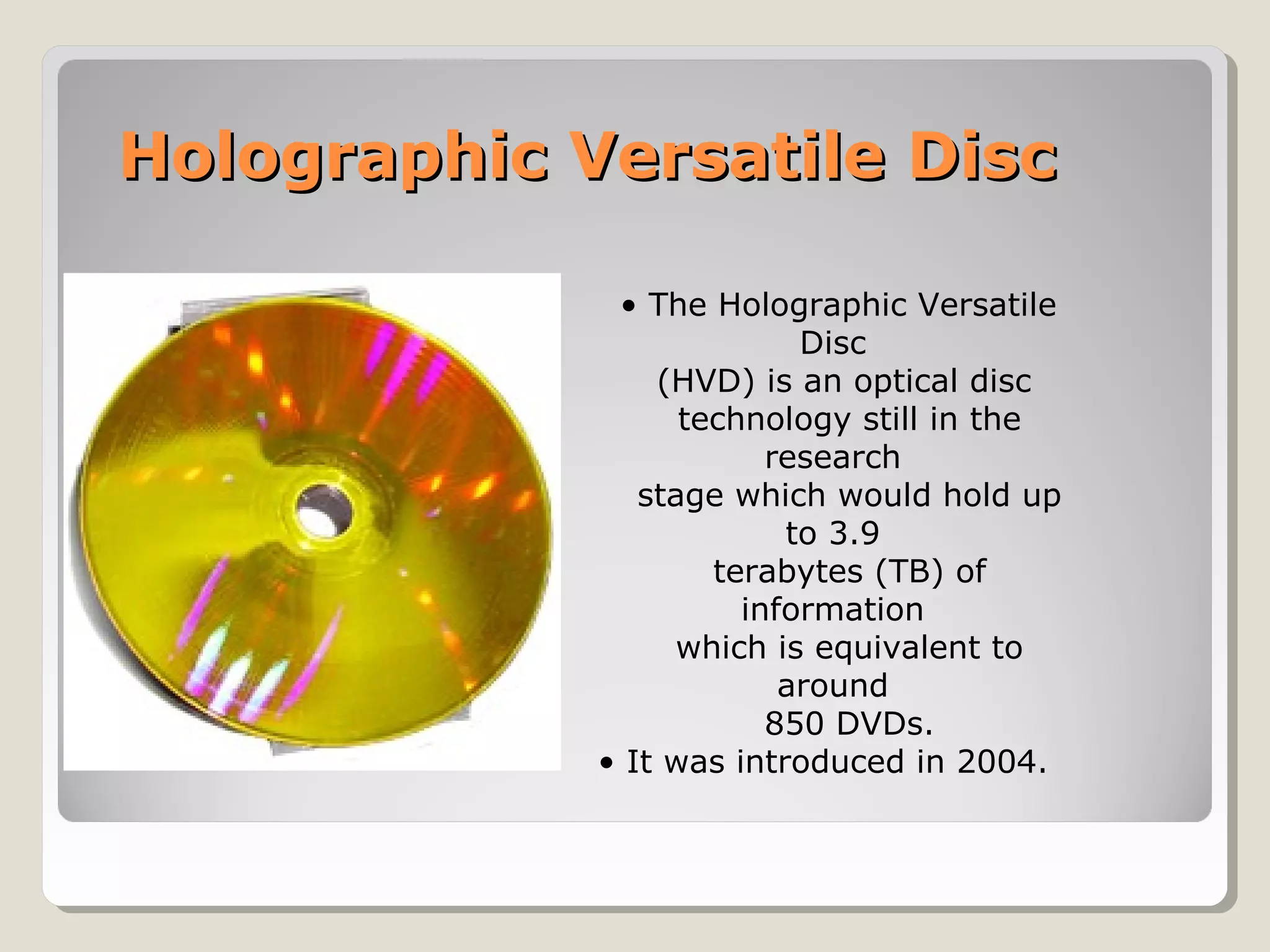 Holographic Versatile DiscHolographic Versatile Disc
• The Holographic Versatile
Disc
(HVD) is an optical disc
technology still in the
research
stage which would hold up
to 3.9
terabytes (TB) of
information
which is equivalent to
around
850 DVDs.
• It was introduced in 2004.
 