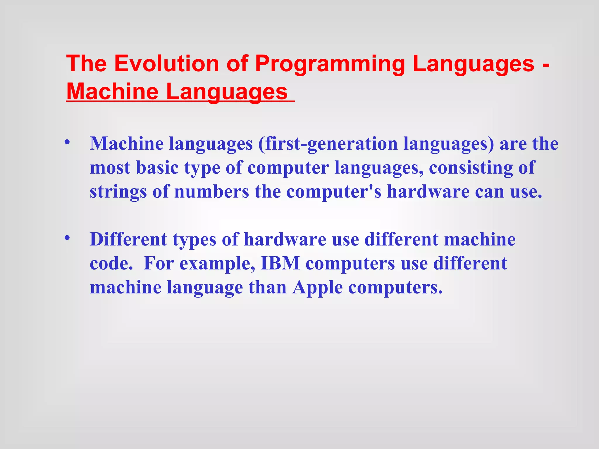 Machine languages (first-generation languages) are the most basic type of computer languages, consisting of strings of numbers the computer's hardware can use. Different types of hardware use different machine code.  For example, IBM computers use different machine language than Apple computers.   The Evolution of Programming Languages -  Machine Languages   