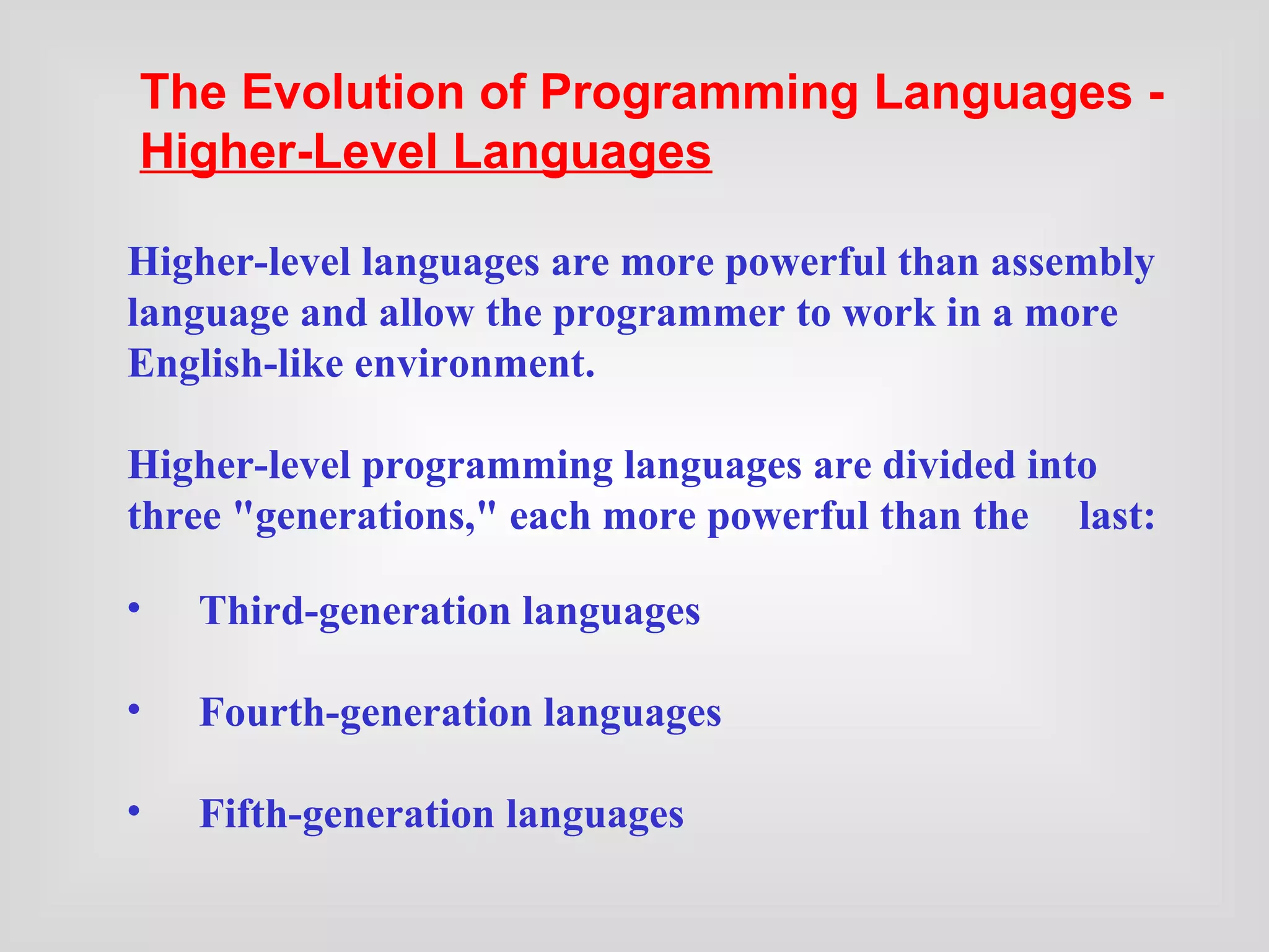 Third-generation languages Fourth-generation languages Fifth-generation languages Higher-level languages are more powerful than assembly language and allow the programmer to work in a more English-like environment. Higher-level programming languages are divided into three &quot;generations,&quot; each more powerful than the  last:   The Evolution of Programming Languages -  Higher-Level Languages   