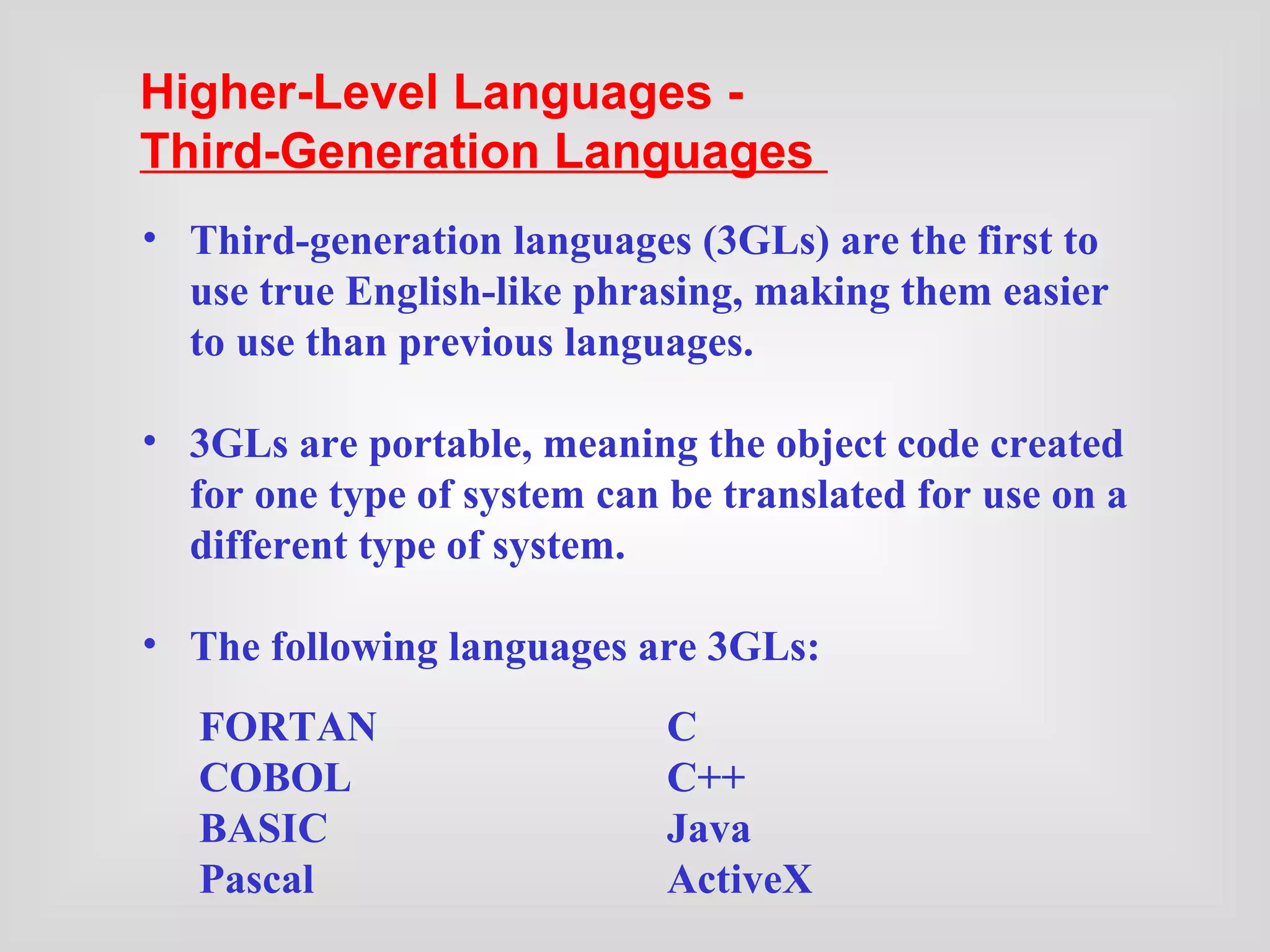 FORTAN C COBOL C++ BASIC Java Pascal ActiveX Third-generation languages (3GLs) are the first to use true English-like phrasing, making them easier to  use than previous languages. 3GLs are portable, meaning the object code created for one type of system can be translated for use on a different type of system. The following languages are 3GLs: Higher-Level Languages -  Third-Generation Languages   