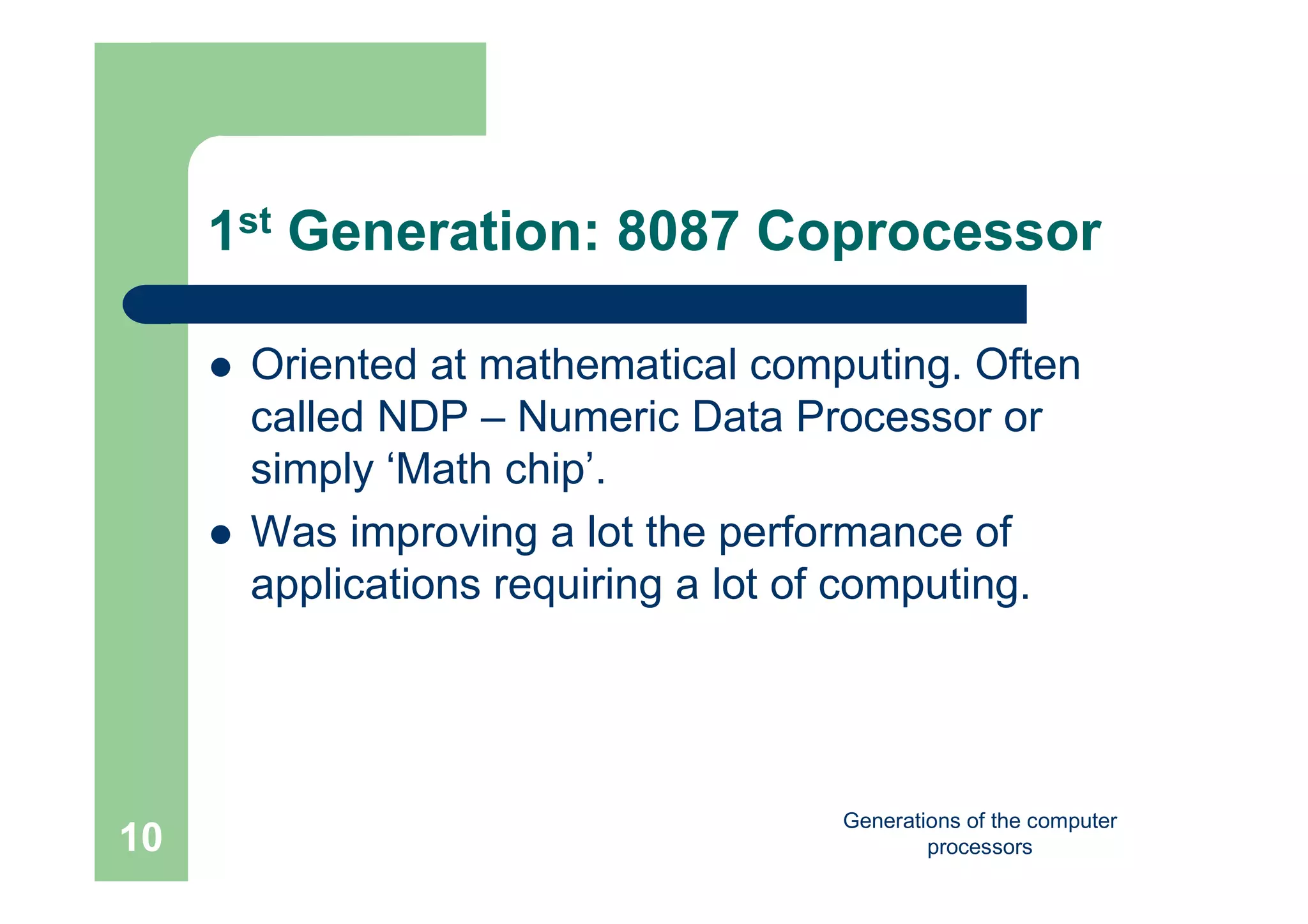 Generations of the computer
processors10
1st Generation: 8087 Coprocessor
 Oriented at mathematical computing. Often
called NDP – Numeric Data Processor or
simply ‘Math chip’.
 Was improving a lot the performance of
applications requiring a lot of computing.
 