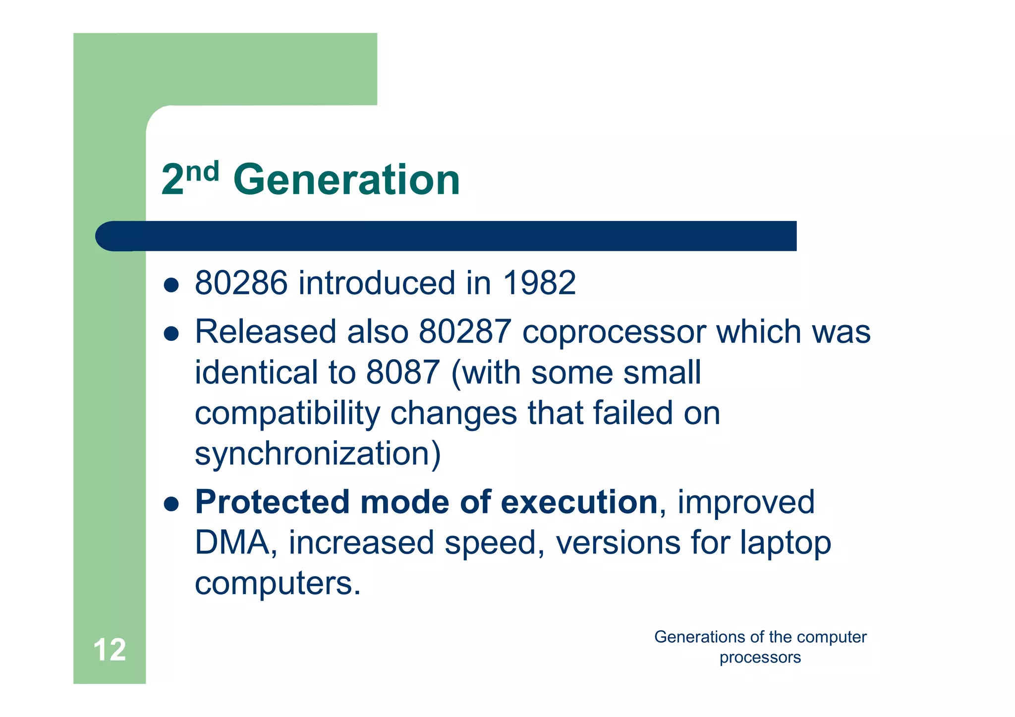 Generations of the computer
processors12
2nd Generation
 80286 introduced in 1982
 Released also 80287 coprocessor which was
identical to 8087 (with some small
compatibility changes that failed on
synchronization)
 Protected mode of execution, improved
DMA, increased speed, versions for laptop
computers.
 