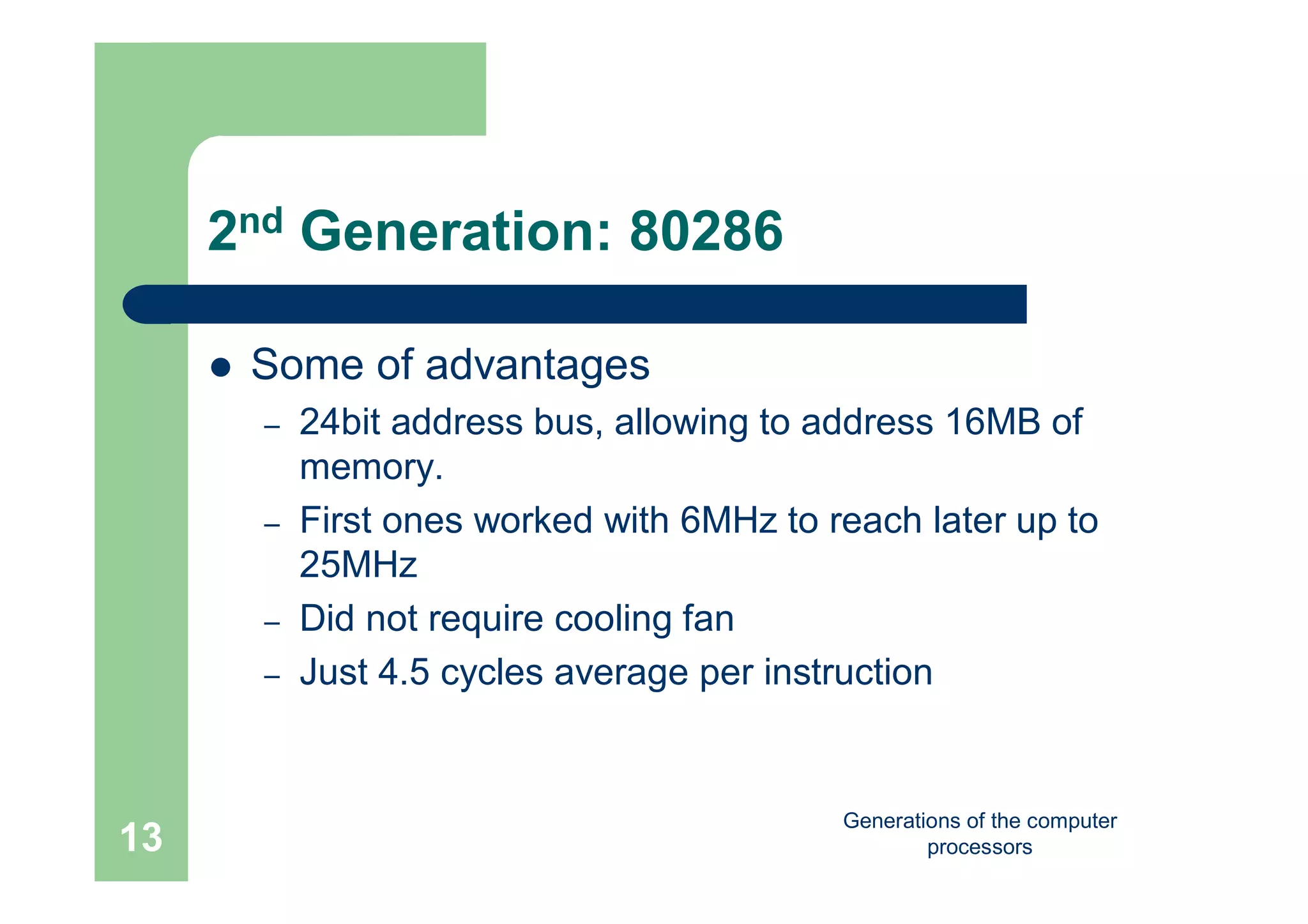 Generations of the computer
processors13
2nd Generation: 80286
 Some of advantages
– 24bit address bus, allowing to address 16MB of
memory.
– First ones worked with 6MHz to reach later up to
25MHz
– Did not require cooling fan
– Just 4.5 cycles average per instruction
 