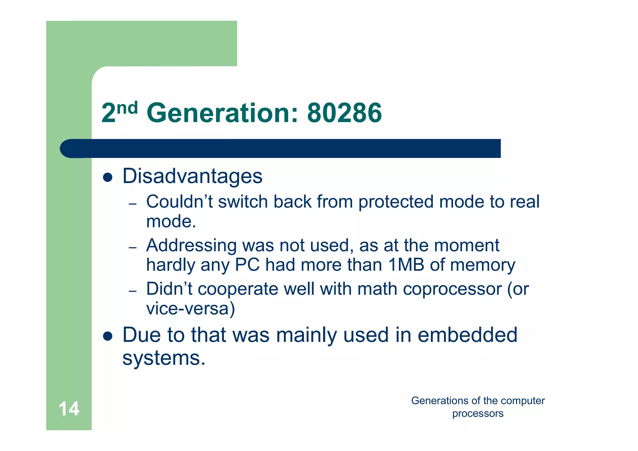 Generations of the computer
processors14
2nd Generation: 80286
 Disadvantages
– Couldn’t switch back from protected mode to real
mode.
– Addressing was not used, as at the moment
hardly any PC had more than 1MB of memory
– Didn’t cooperate well with math coprocessor (or
vice-versa)
 Due to that was mainly used in embedded
systems.
 