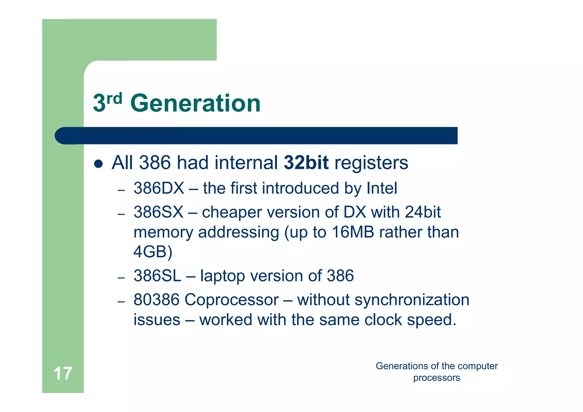 Generations of the computer
processors17
3rd Generation
 All 386 had internal 32bit registers
– 386DX – the first introduced by Intel
– 386SX – cheaper version of DX with 24bit
memory addressing (up to 16MB rather than
4GB)
– 386SL – laptop version of 386
– 80386 Coprocessor – without synchronization
issues – worked with the same clock speed.
 