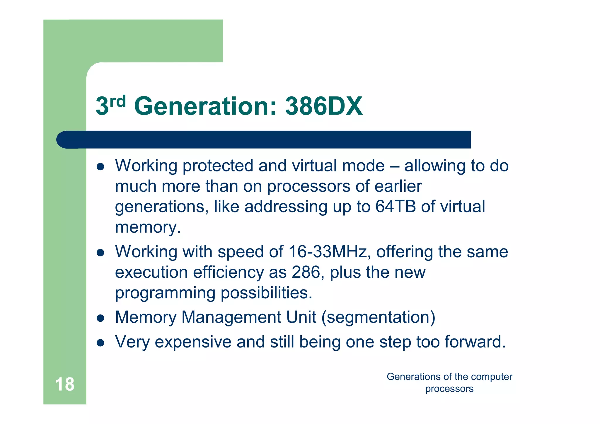 Generations of the computer
processors18
3rd Generation: 386DX
 Working protected and virtual mode – allowing to do
much more than on processors of earlier
generations, like addressing up to 64TB of virtual
memory.
 Working with speed of 16-33MHz, offering the same
execution efficiency as 286, plus the new
programming possibilities.
 Memory Management Unit (segmentation)
 Very expensive and still being one step too forward.
 