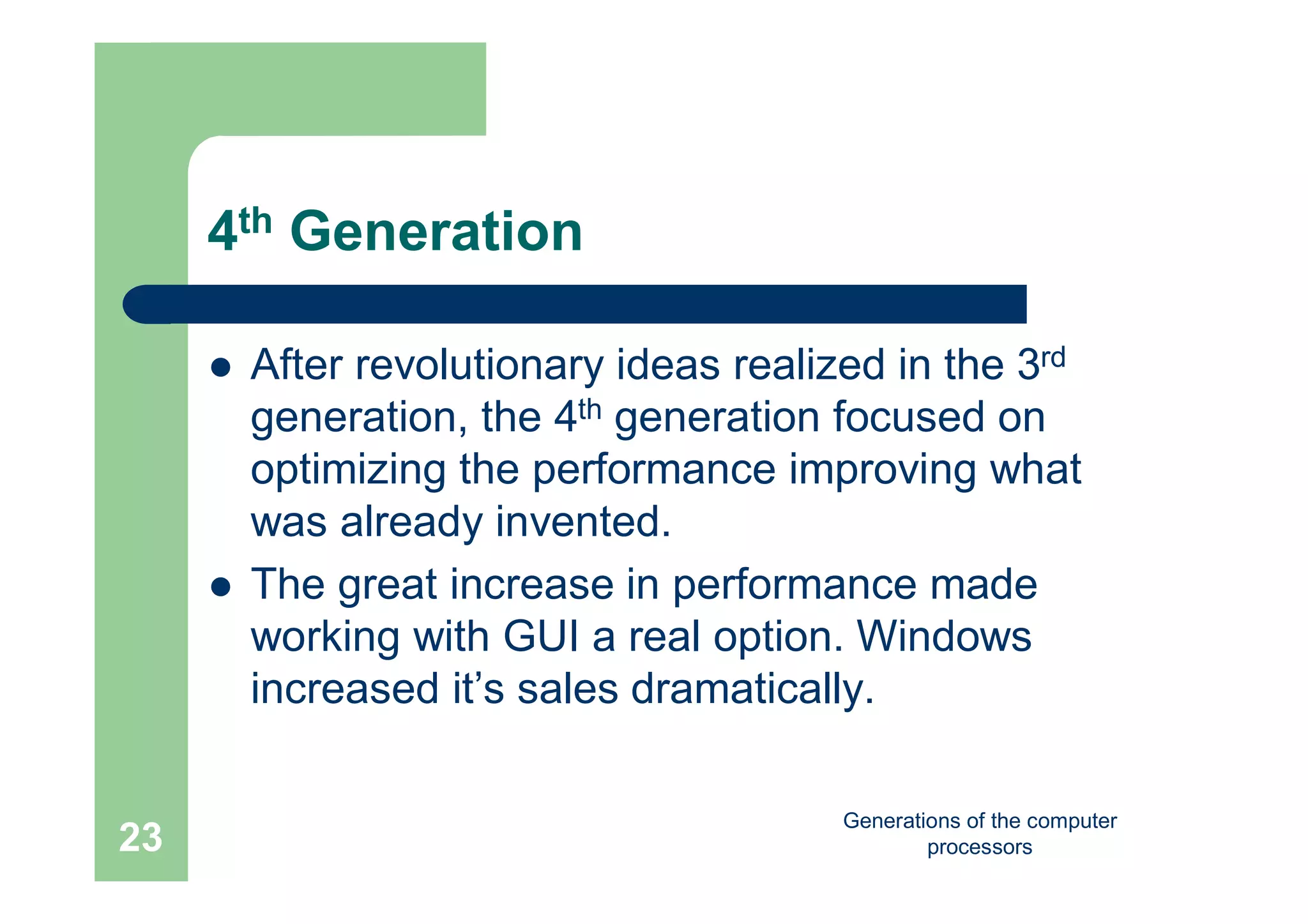 Generations of the computer
processors23
4th Generation
 After revolutionary ideas realized in the 3rd
generation, the 4th generation focused on
optimizing the performance improving what
was already invented.
 The great increase in performance made
working with GUI a real option. Windows
increased it’s sales dramatically.
 