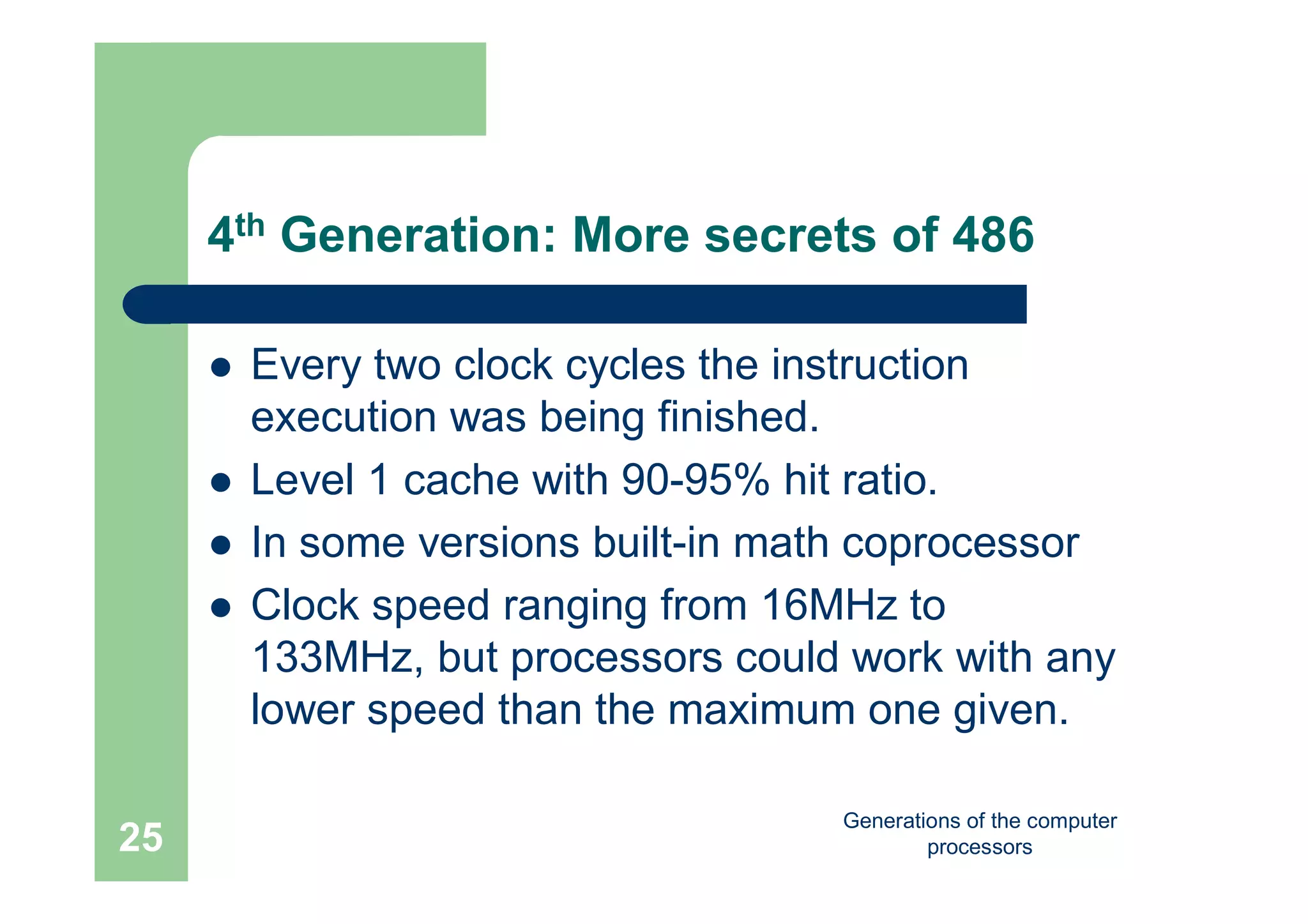 Generations of the computer
processors25
4th Generation: More secrets of 486
 Every two clock cycles the instruction
execution was being finished.
 Level 1 cache with 90-95% hit ratio.
 In some versions built-in math coprocessor
 Clock speed ranging from 16MHz to
133MHz, but processors could work with any
lower speed than the maximum one given.
 