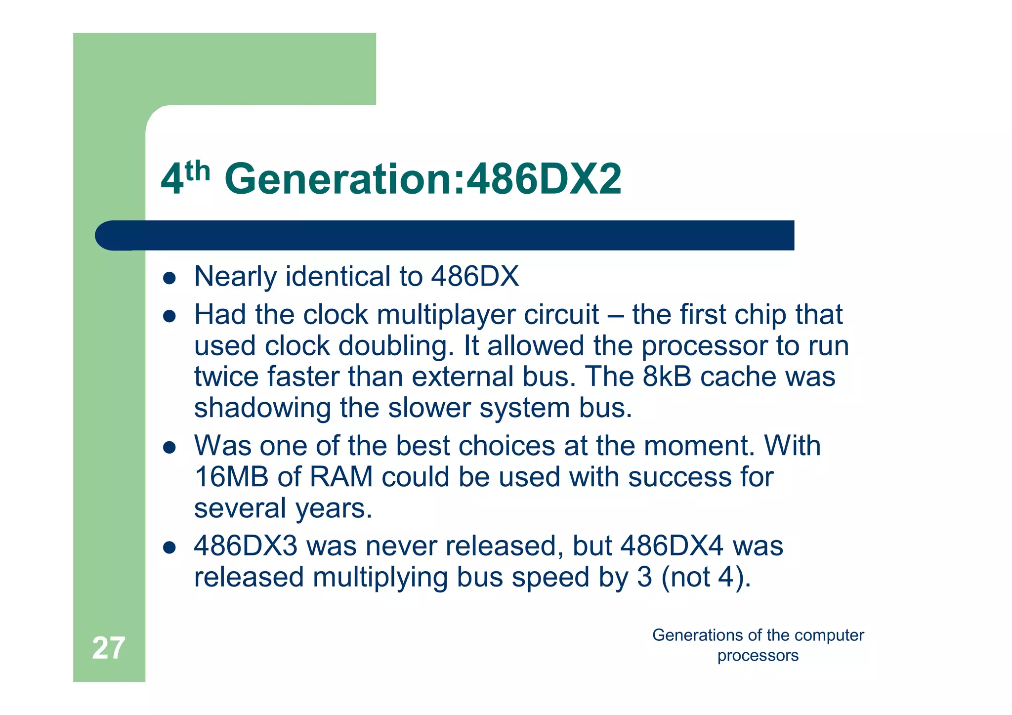 Generations of the computer
processors27
4th Generation:486DX2
 Nearly identical to 486DX
 Had the clock multiplayer circuit – the first chip that
used clock doubling. It allowed the processor to run
twice faster than external bus. The 8kB cache was
shadowing the slower system bus.
 Was one of the best choices at the moment. With
16MB of RAM could be used with success for
several years.
 486DX3 was never released, but 486DX4 was
released multiplying bus speed by 3 (not 4).
 