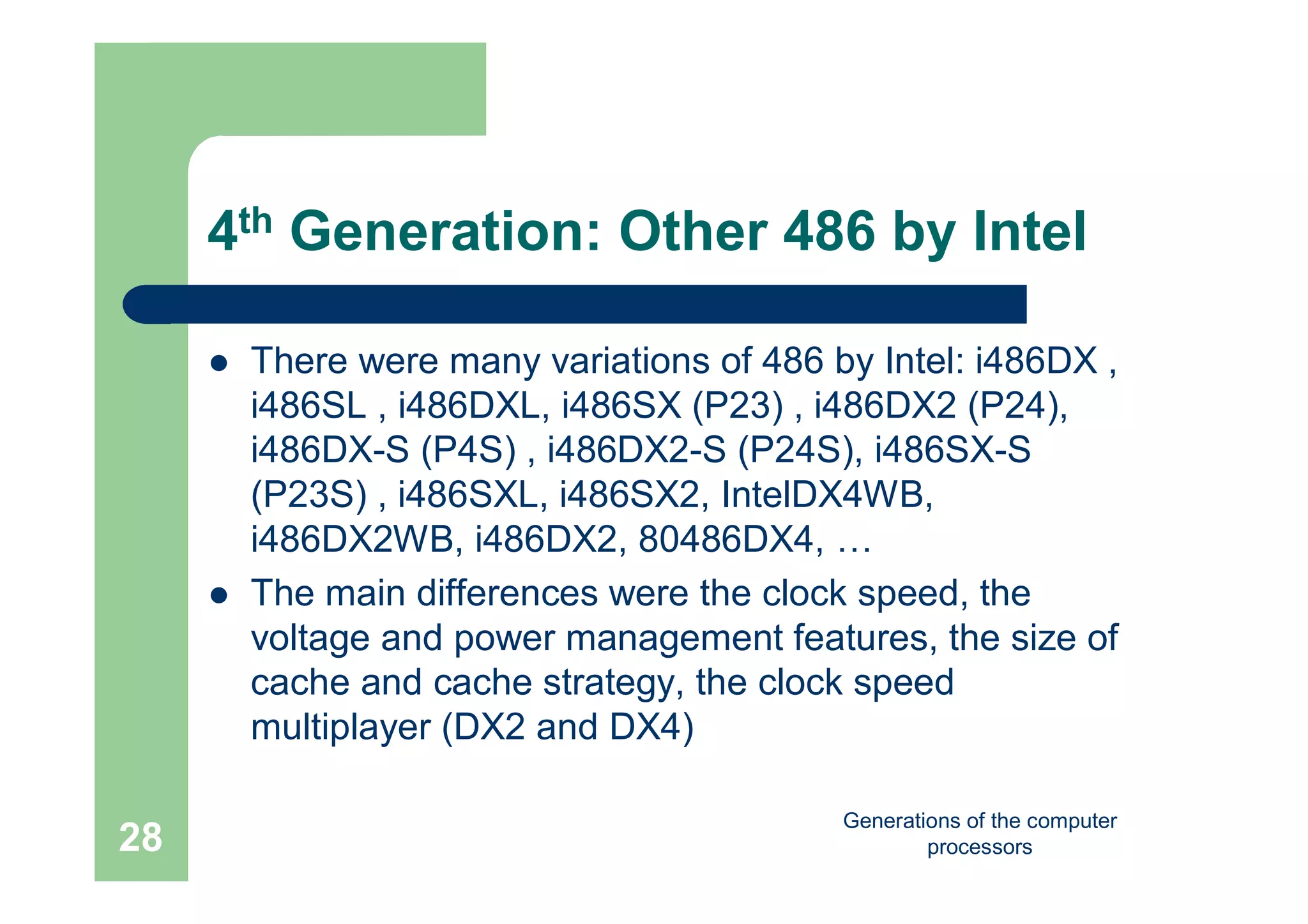 Generations of the computer
processors28
4th Generation: Other 486 by Intel
 There were many variations of 486 by Intel: i486DX ,
i486SL , i486DXL, i486SX (P23) , i486DX2 (P24),
i486DX-S (P4S) , i486DX2-S (P24S), i486SX-S
(P23S) , i486SXL, i486SX2, IntelDX4WB,
i486DX2WB, i486DX2, 80486DX4, …
 The main differences were the clock speed, the
voltage and power management features, the size of
cache and cache strategy, the clock speed
multiplayer (DX2 and DX4)
 