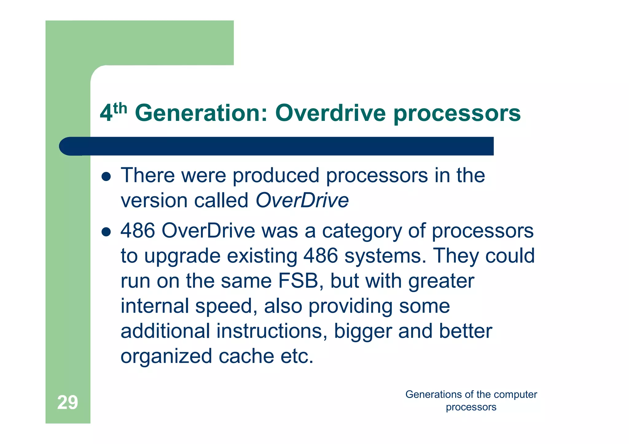 Generations of the computer
processors29
4th Generation: Overdrive processors
 There were produced processors in the
version called OverDrive
 486 OverDrive was a category of processors
to upgrade existing 486 systems. They could
run on the same FSB, but with greater
internal speed, also providing some
additional instructions, bigger and better
organized cache etc.
 