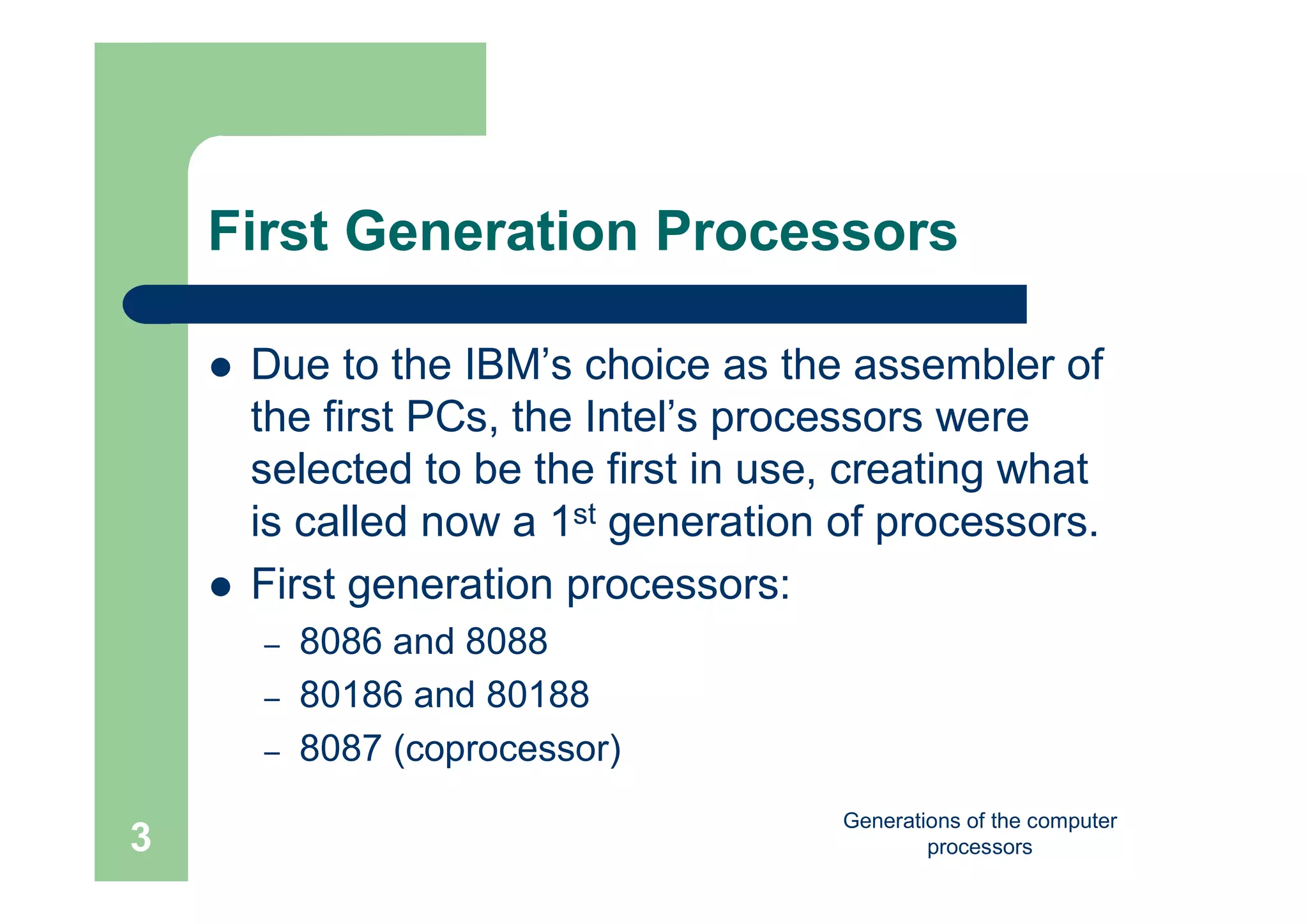 Generations of the computer
processors3
First Generation Processors
 Due to the IBM’s choice as the assembler of
the first PCs, the Intel’s processors were
selected to be the first in use, creating what
is called now a 1st generation of processors.
 First generation processors:
– 8086 and 8088
– 80186 and 80188
– 8087 (coprocessor)
 