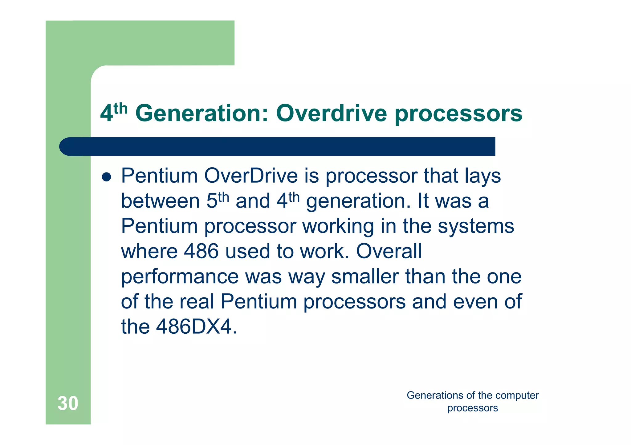 Generations of the computer
processors30
4th Generation: Overdrive processors
 Pentium OverDrive is processor that lays
between 5th and 4th generation. It was a
Pentium processor working in the systems
where 486 used to work. Overall
performance was way smaller than the one
of the real Pentium processors and even of
the 486DX4.
 