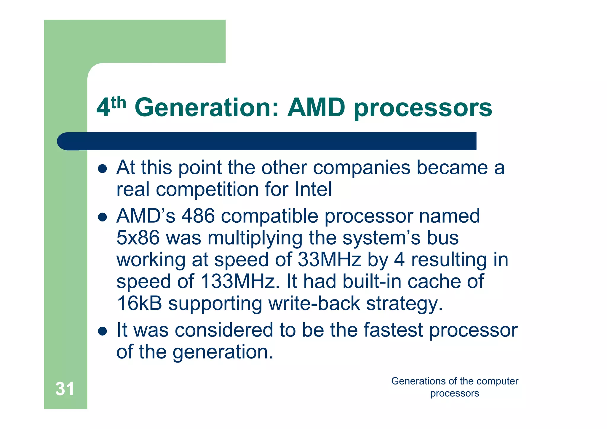 Generations of the computer
processors31
4th Generation: AMD processors
 At this point the other companies became a
real competition for Intel
 AMD’s 486 compatible processor named
5x86 was multiplying the system’s bus
working at speed of 33MHz by 4 resulting in
speed of 133MHz. It had built-in cache of
16kB supporting write-back strategy.
 It was considered to be the fastest processor
of the generation.
 