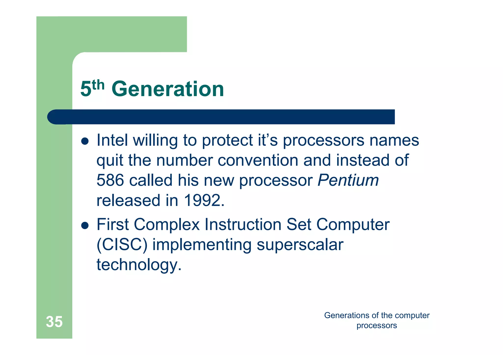 Generations of the computer
processors35
5th Generation
 Intel willing to protect it’s processors names
quit the number convention and instead of
586 called his new processor Pentium
released in 1992.
 First Complex Instruction Set Computer
(CISC) implementing superscalar
technology.
 