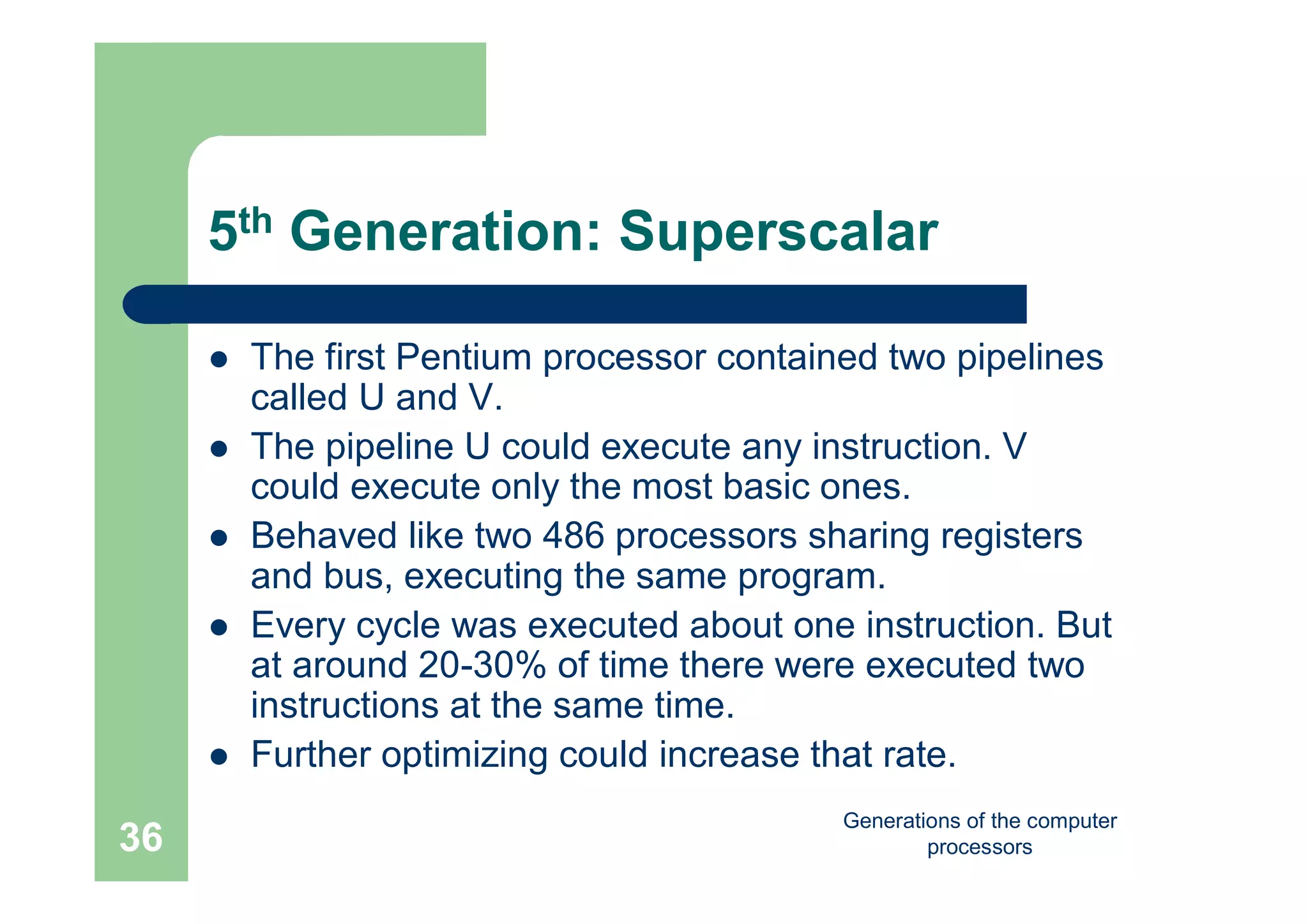 Generations of the computer
processors36
5th Generation: Superscalar
 The first Pentium processor contained two pipelines
called U and V.
 The pipeline U could execute any instruction. V
could execute only the most basic ones.
 Behaved like two 486 processors sharing registers
and bus, executing the same program.
 Every cycle was executed about one instruction. But
at around 20-30% of time there were executed two
instructions at the same time.
 Further optimizing could increase that rate.
 