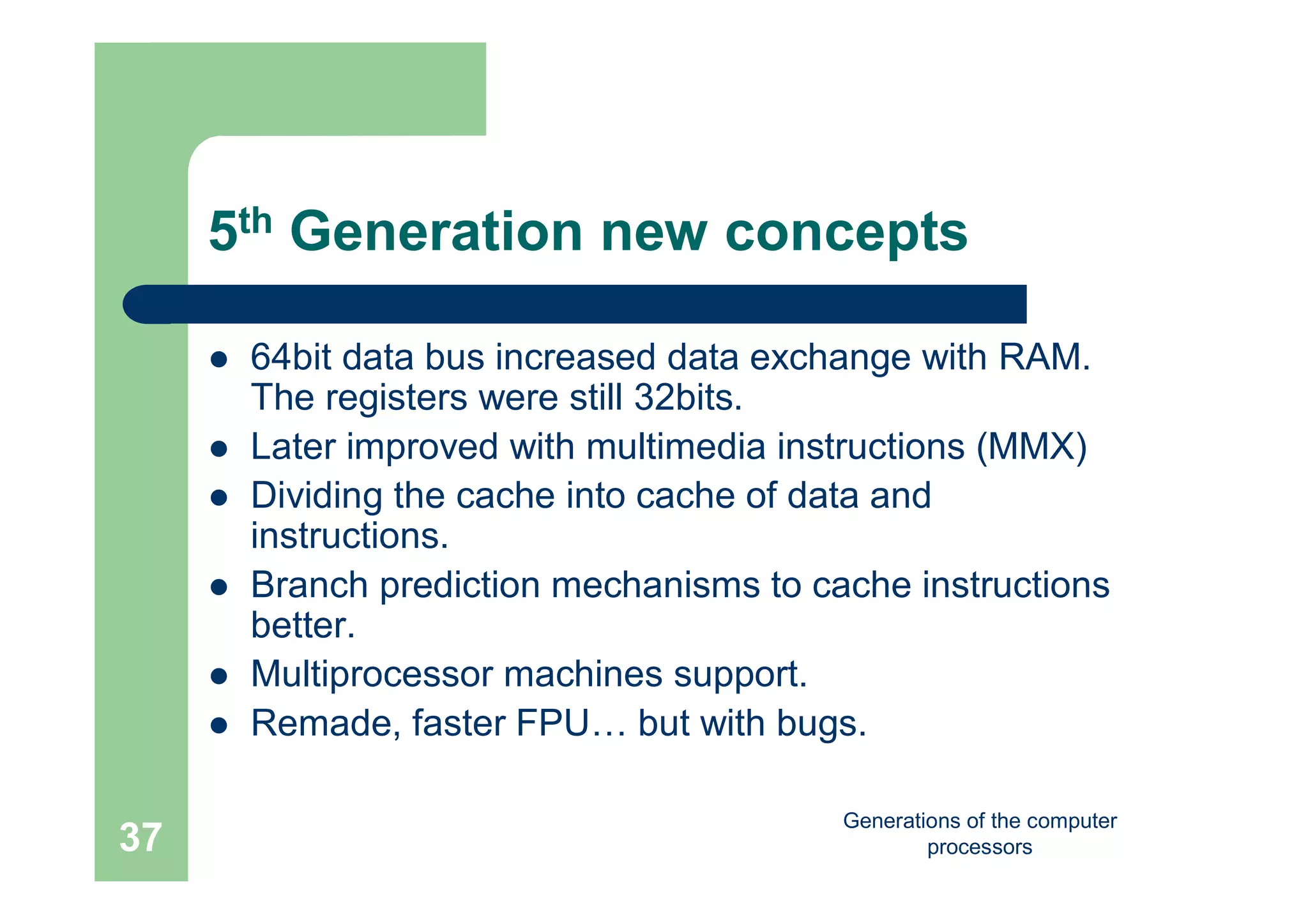 Generations of the computer
processors37
5th Generation new concepts
 64bit data bus increased data exchange with RAM.
The registers were still 32bits.
 Later improved with multimedia instructions (MMX)
 Dividing the cache into cache of data and
instructions.
 Branch prediction mechanisms to cache instructions
better.
 Multiprocessor machines support.
 Remade, faster FPU… but with bugs.
 