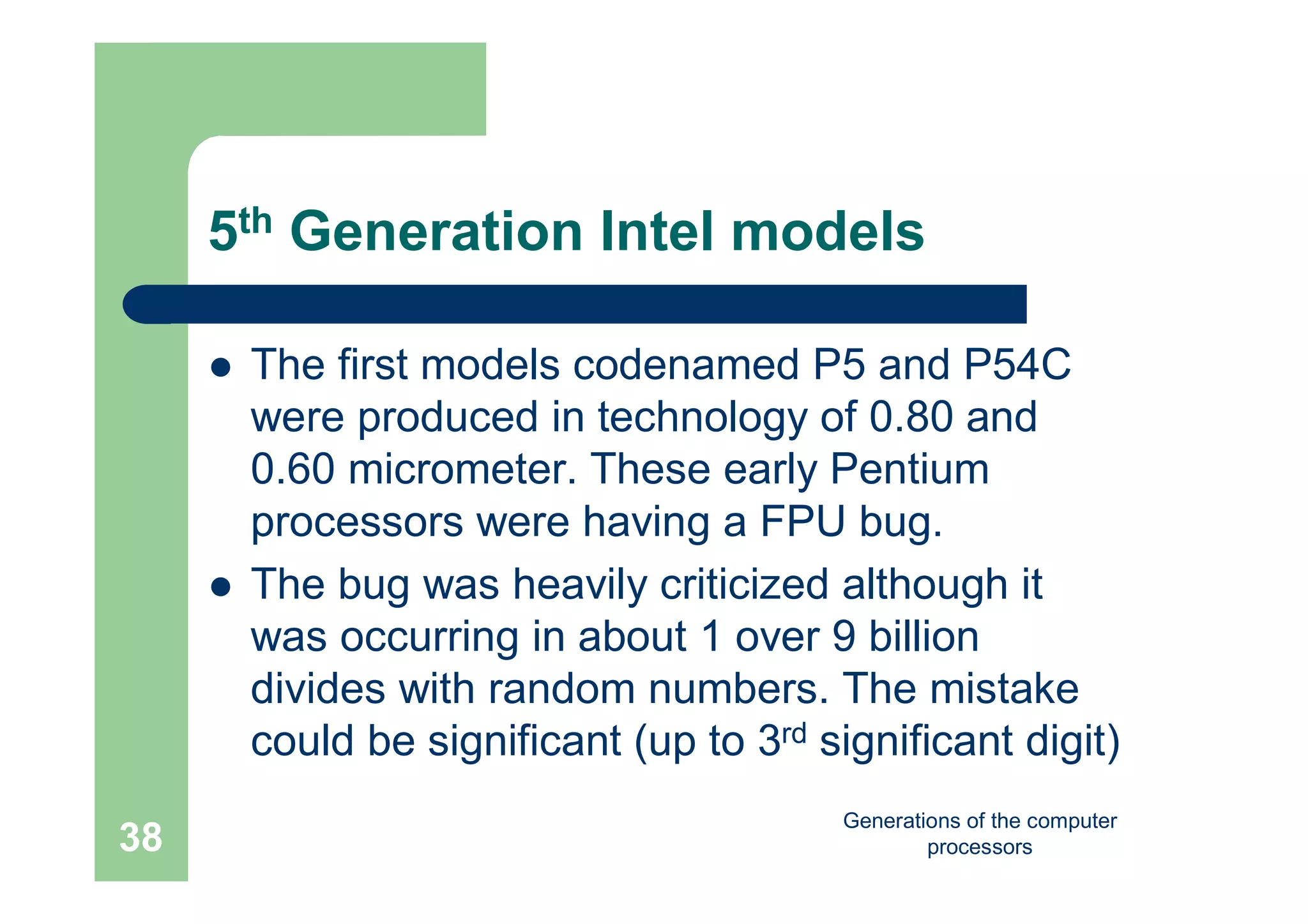 Generations of the computer
processors38
5th Generation Intel models
 The first models codenamed P5 and P54C
were produced in technology of 0.80 and
0.60 micrometer. These early Pentium
processors were having a FPU bug.
 The bug was heavily criticized although it
was occurring in about 1 over 9 billion
divides with random numbers. The mistake
could be significant (up to 3rd significant digit)
 