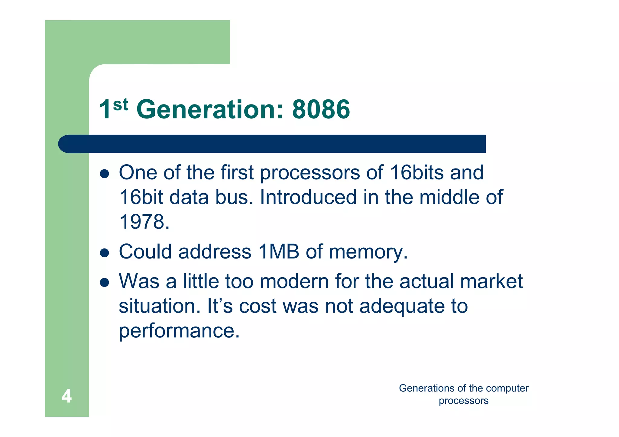 Generations of the computer
processors4
1st Generation: 8086
 One of the first processors of 16bits and
16bit data bus. Introduced in the middle of
1978.
 Could address 1MB of memory.
 Was a little too modern for the actual market
situation. It’s cost was not adequate to
performance.
 