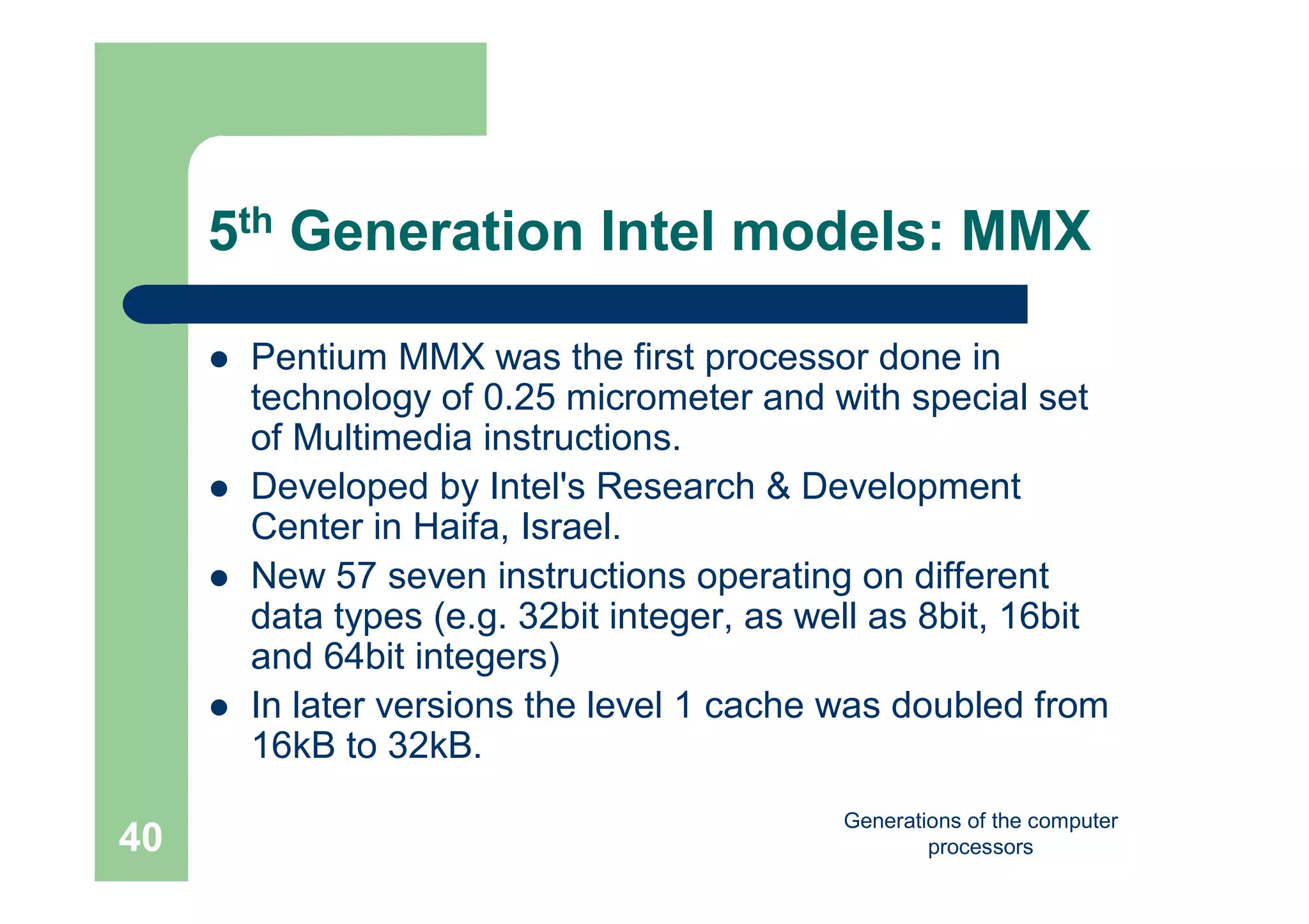 Generations of the computer
processors40
5th Generation Intel models: MMX
 Pentium MMX was the first processor done in
technology of 0.25 micrometer and with special set
of Multimedia instructions.
 Developed by Intel's Research & Development
Center in Haifa, Israel.
 New 57 seven instructions operating on different
data types (e.g. 32bit integer, as well as 8bit, 16bit
and 64bit integers)
 In later versions the level 1 cache was doubled from
16kB to 32kB.
 