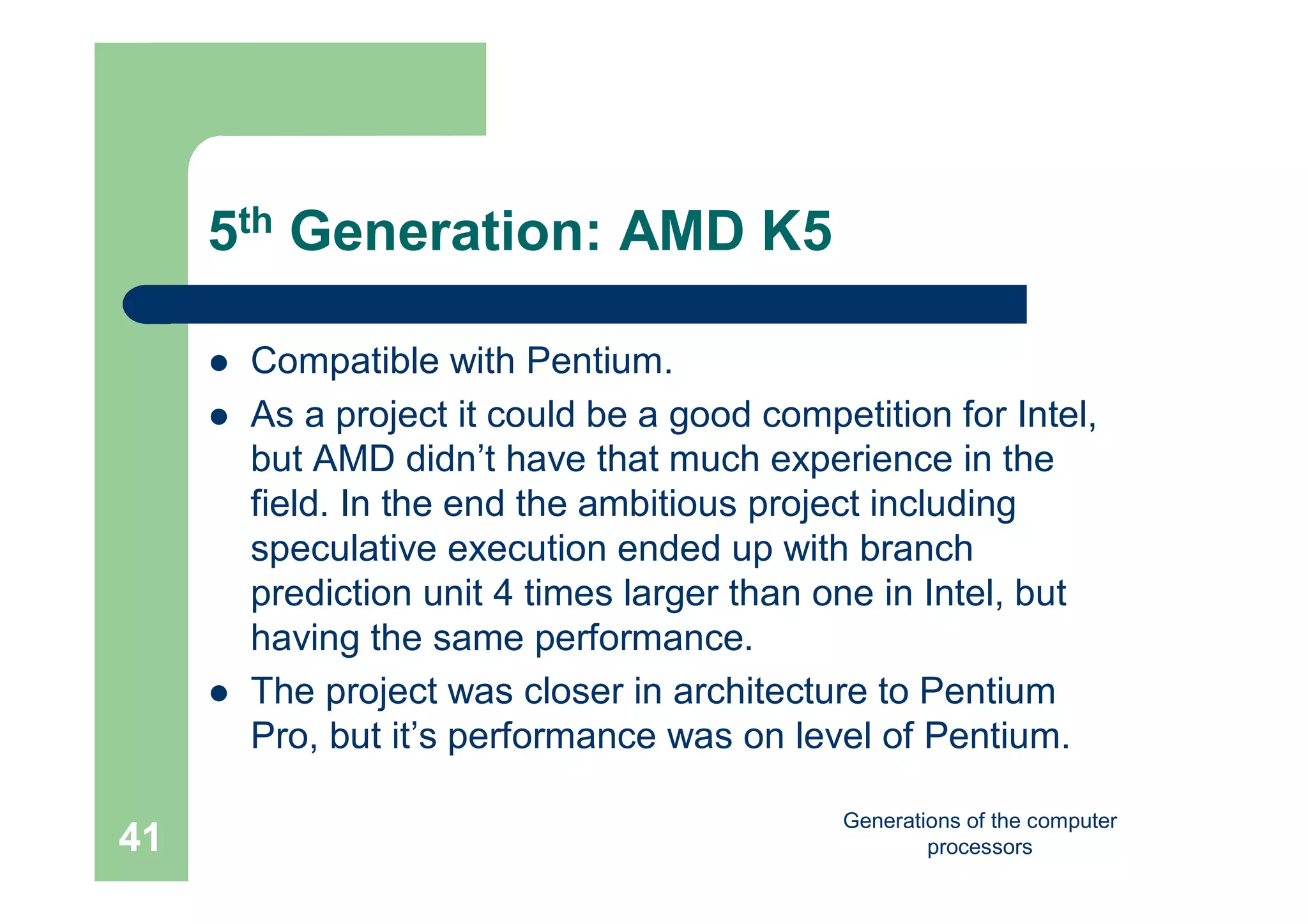Generations of the computer
processors41
5th Generation: AMD K5
 Compatible with Pentium.
 As a project it could be a good competition for Intel,
but AMD didn’t have that much experience in the
field. In the end the ambitious project including
speculative execution ended up with branch
prediction unit 4 times larger than one in Intel, but
having the same performance.
 The project was closer in architecture to Pentium
Pro, but it’s performance was on level of Pentium.
 
