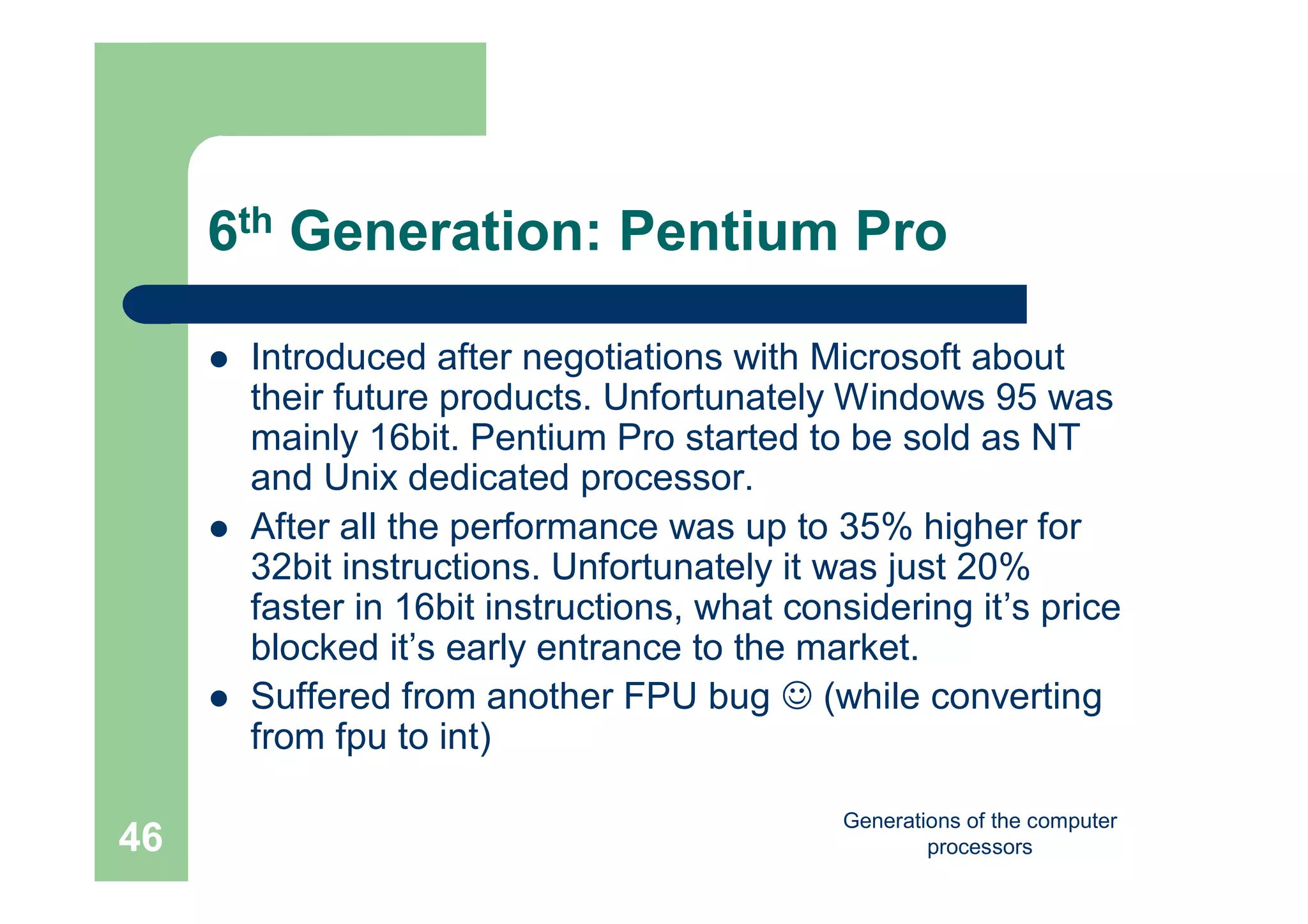 Generations of the computer
processors46
6th Generation: Pentium Pro
 Introduced after negotiations with Microsoft about
their future products. Unfortunately Windows 95 was
mainly 16bit. Pentium Pro started to be sold as NT
and Unix dedicated processor.
 After all the performance was up to 35% higher for
32bit instructions. Unfortunately it was just 20%
faster in 16bit instructions, what considering it’s price
blocked it’s early entrance to the market.
 Suffered from another FPU bug  (while converting
from fpu to int)
 