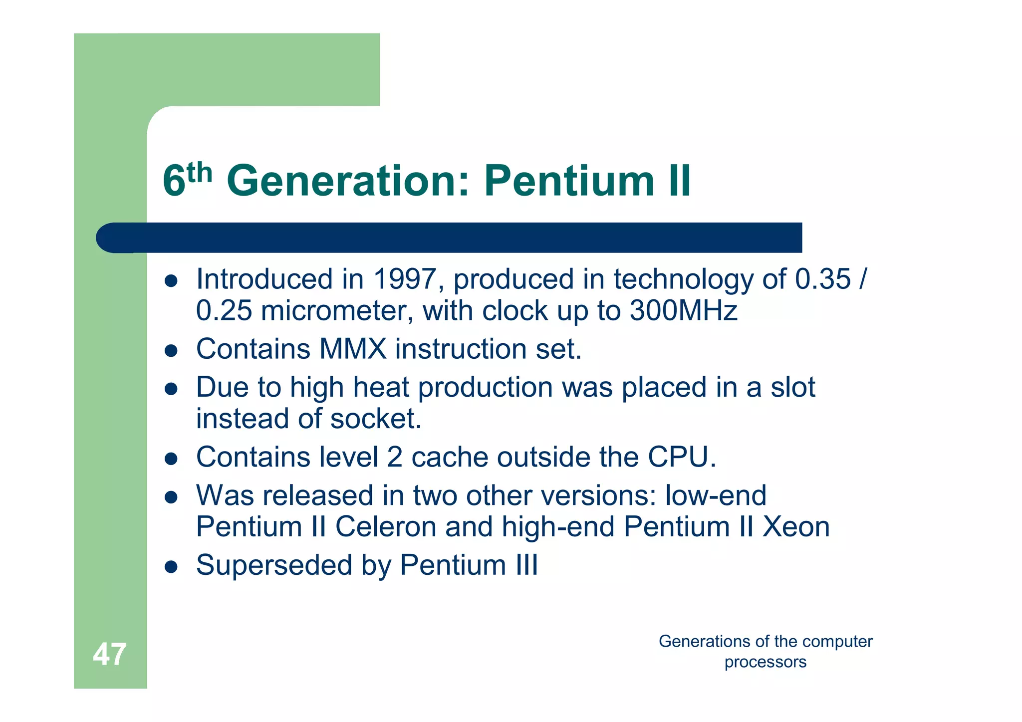 Generations of the computer
processors47
6th Generation: Pentium II
 Introduced in 1997, produced in technology of 0.35 /
0.25 micrometer, with clock up to 300MHz
 Contains MMX instruction set.
 Due to high heat production was placed in a slot
instead of socket.
 Contains level 2 cache outside the CPU.
 Was released in two other versions: low-end
Pentium II Celeron and high-end Pentium II Xeon
 Superseded by Pentium III
 
