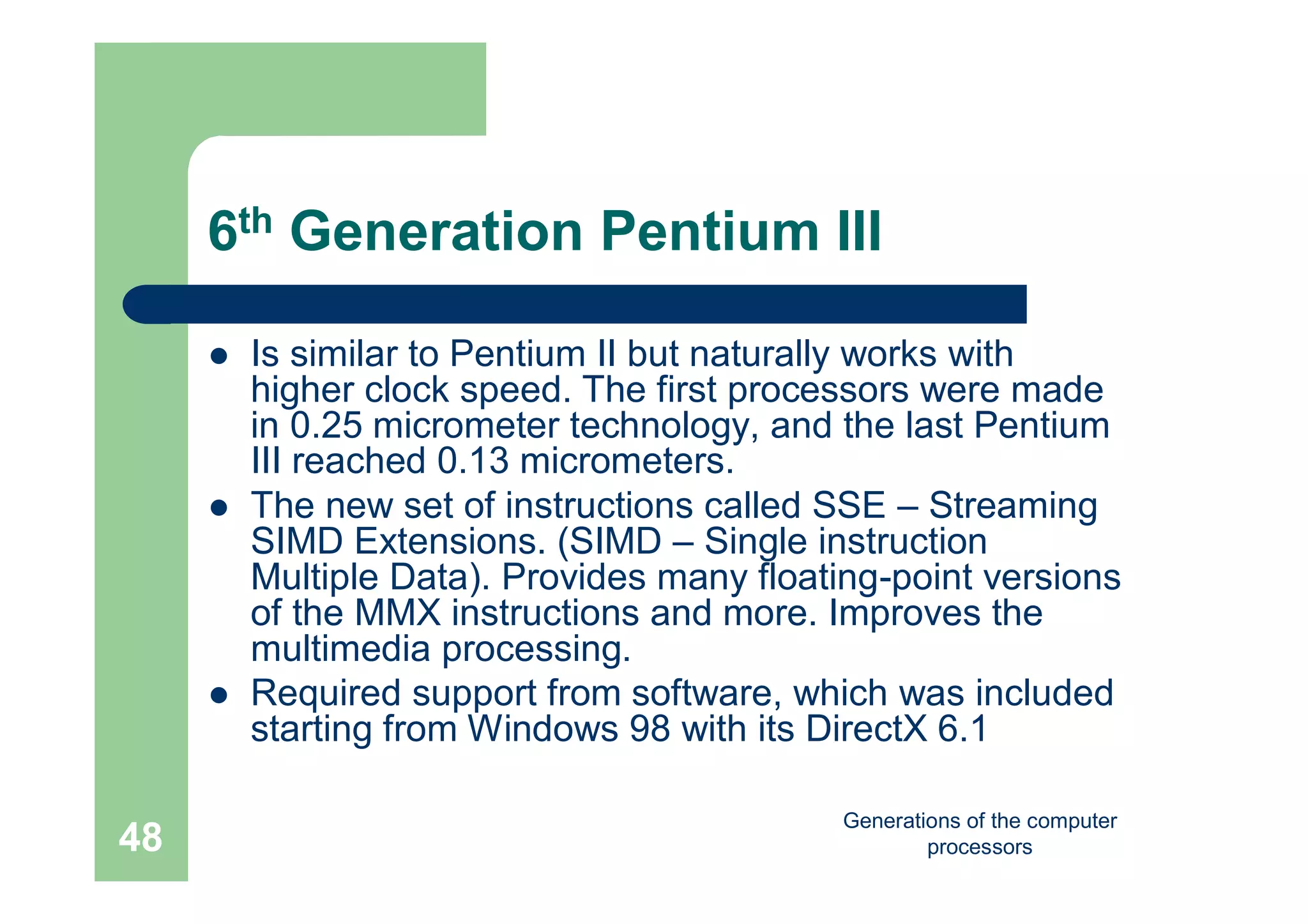 Generations of the computer
processors48
6th Generation Pentium III
 Is similar to Pentium II but naturally works with
higher clock speed. The first processors were made
in 0.25 micrometer technology, and the last Pentium
III reached 0.13 micrometers.
 The new set of instructions called SSE – Streaming
SIMD Extensions. (SIMD – Single instruction
Multiple Data). Provides many floating-point versions
of the MMX instructions and more. Improves the
multimedia processing.
 Required support from software, which was included
starting from Windows 98 with its DirectX 6.1
 