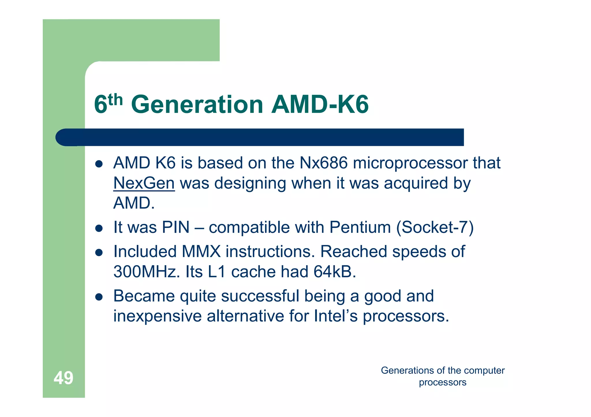 Generations of the computer
processors49
6th Generation AMD-K6
 AMD K6 is based on the Nx686 microprocessor that
NexGen was designing when it was acquired by
AMD.
 It was PIN – compatible with Pentium (Socket-7)
 Included MMX instructions. Reached speeds of
300MHz. Its L1 cache had 64kB.
 Became quite successful being a good and
inexpensive alternative for Intel’s processors.
 
