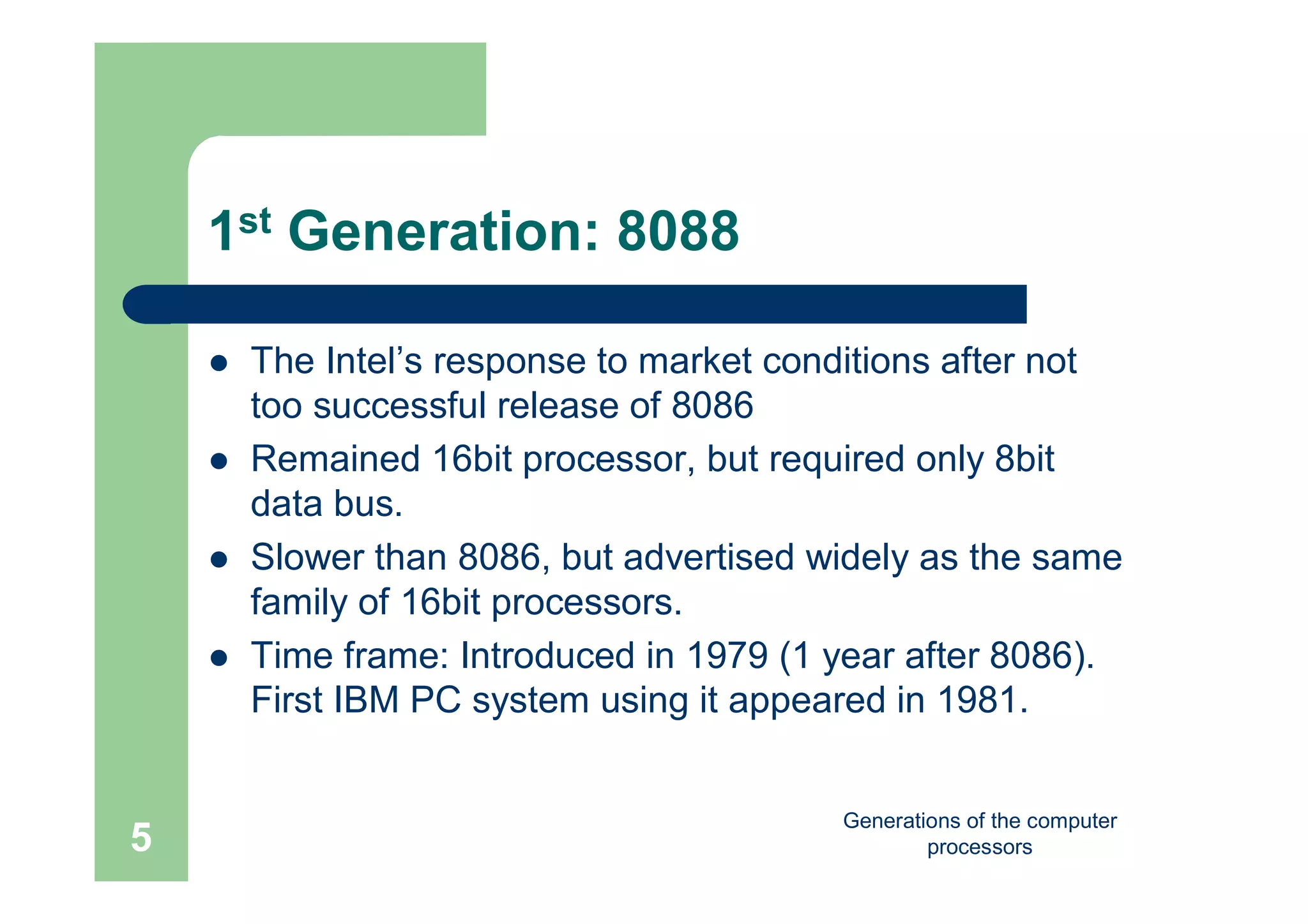 Generations of the computer
processors5
1st Generation: 8088
 The Intel’s response to market conditions after not
too successful release of 8086
 Remained 16bit processor, but required only 8bit
data bus.
 Slower than 8086, but advertised widely as the same
family of 16bit processors.
 Time frame: Introduced in 1979 (1 year after 8086).
First IBM PC system using it appeared in 1981.
 