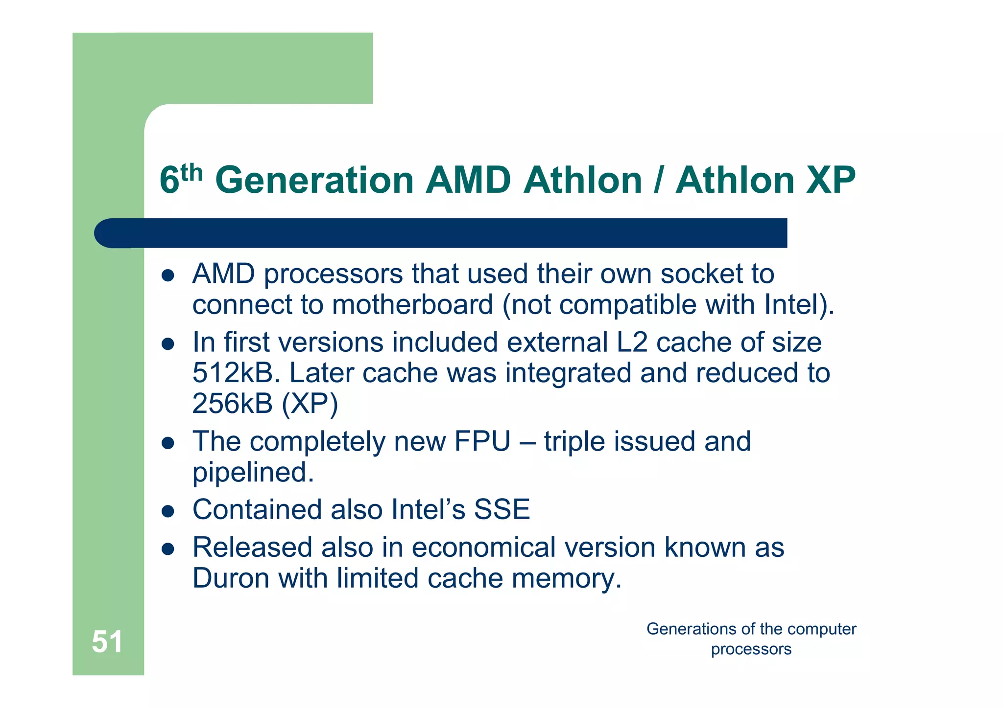 Generations of the computer
processors51
6th Generation AMD Athlon / Athlon XP
 AMD processors that used their own socket to
connect to motherboard (not compatible with Intel).
 In first versions included external L2 cache of size
512kB. Later cache was integrated and reduced to
256kB (XP)
 The completely new FPU – triple issued and
pipelined.
 Contained also Intel’s SSE
 Released also in economical version known as
Duron with limited cache memory.
 