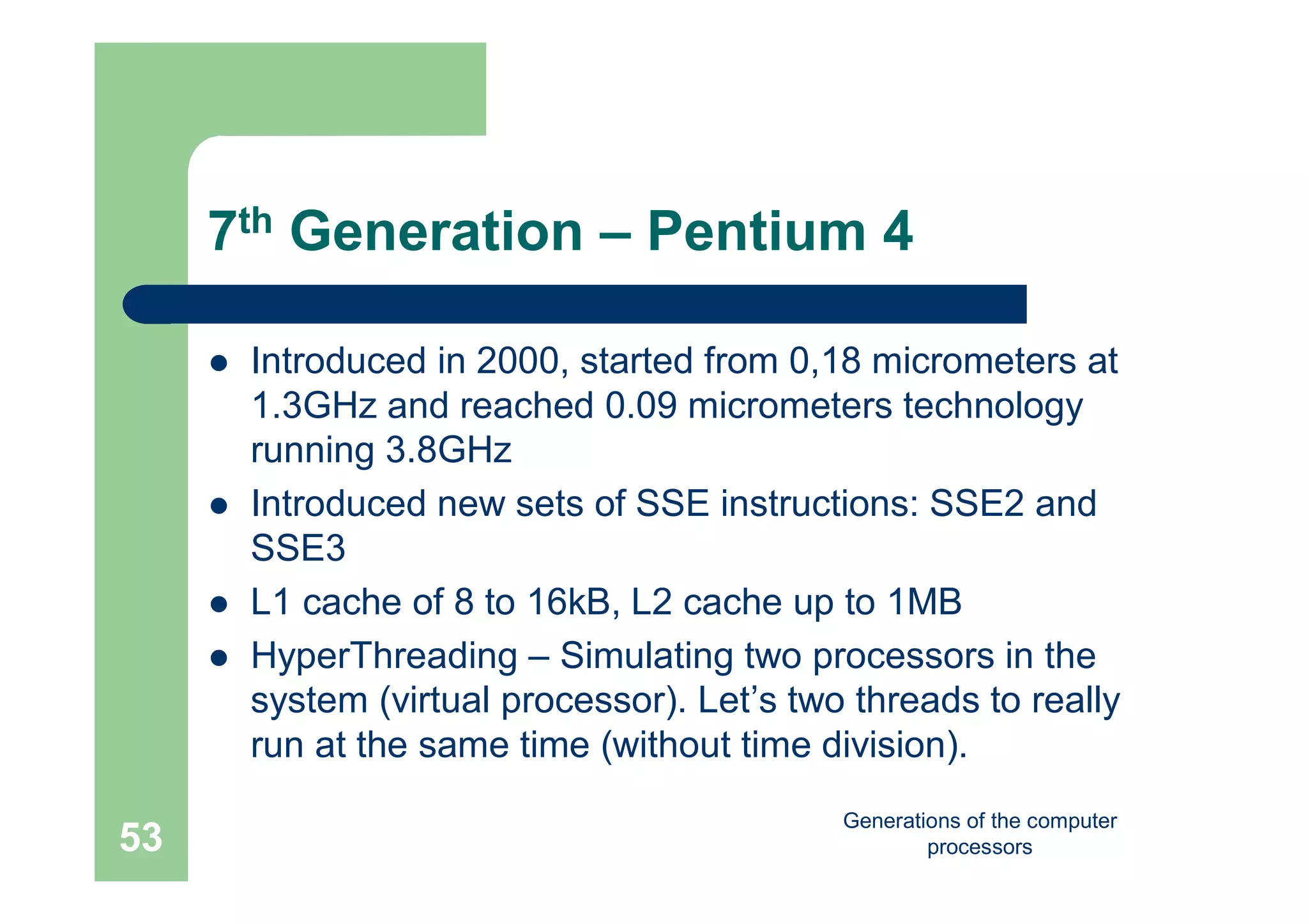 Generations of the computer
processors53
7th Generation – Pentium 4
 Introduced in 2000, started from 0,18 micrometers at
1.3GHz and reached 0.09 micrometers technology
running 3.8GHz
 Introduced new sets of SSE instructions: SSE2 and
SSE3
 L1 cache of 8 to 16kB, L2 cache up to 1MB
 HyperThreading – Simulating two processors in the
system (virtual processor). Let’s two threads to really
run at the same time (without time division).
 